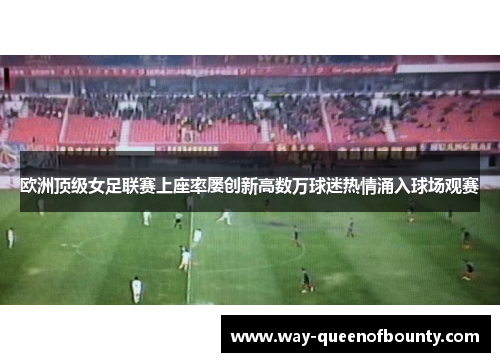 欧洲顶级女足联赛上座率屡创新高数万球迷热情涌入球场观赛