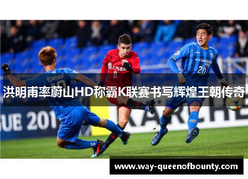 洪明甫率蔚山HD称霸K联赛书写辉煌王朝传奇